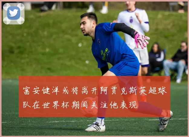 富安健洋或将离开阿贾克斯英超球队在世界杯期间关注他表现