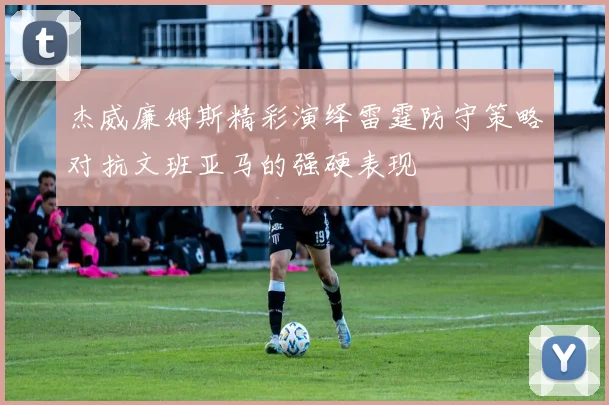 杰威廉姆斯精彩演绎雷霆防守策略对抗文班亚马的强硬表现