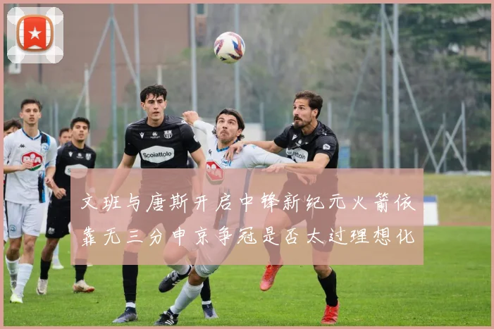 文班与唐斯开启中锋新纪元火箭依靠无三分申京争冠是否太过理想化