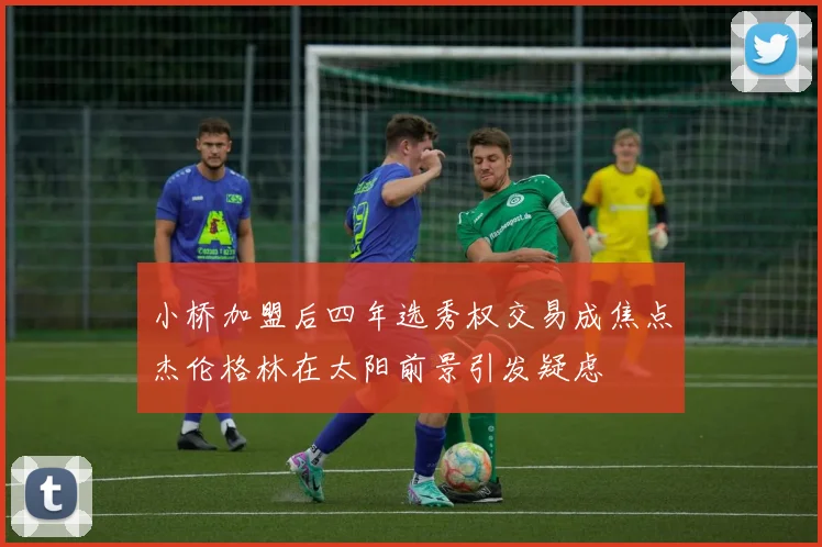 小桥加盟后四年选秀权交易成焦点杰伦格林在太阳前景引发疑虑