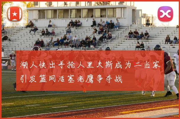 湖人快出手抢人里夫斯成为二当家引发篮网活塞老鹰争夺战