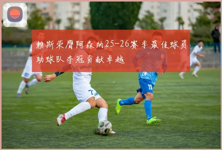 赖斯荣膺阿森纳25-26赛季最佳球员助球队夺冠贡献卓越