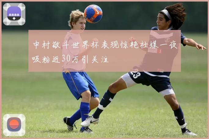 中村敬斗世界杯表现惊艳社媒一夜吸粉近30万引关注