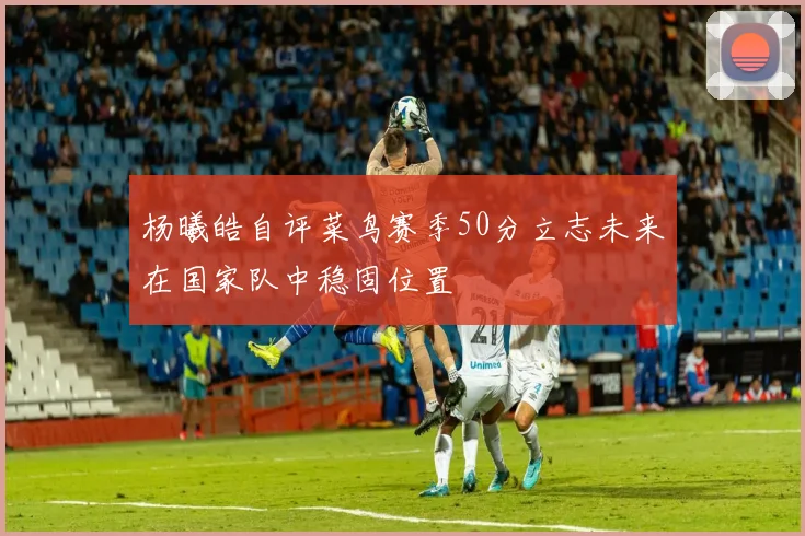 杨曦皓自评菜鸟赛季50分立志未来在国家队中稳固位置