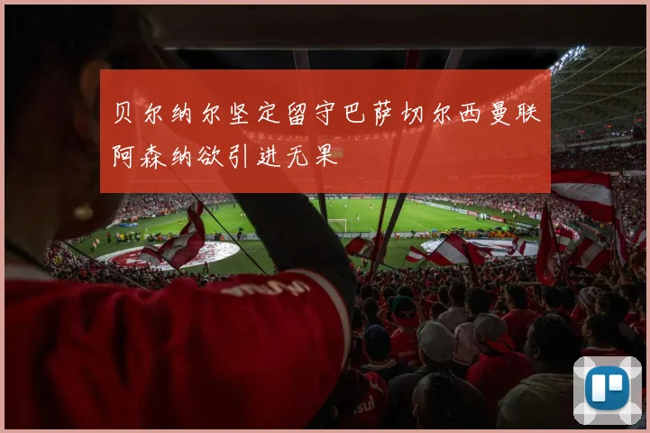 贝尔纳尔坚定留守巴萨切尔西曼联阿森纳欲引进无果