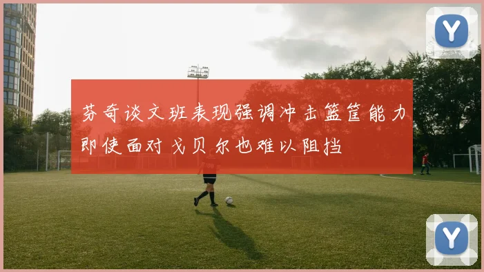 芬奇谈文班表现强调冲击篮筐能力即使面对戈贝尔也难以阻挡