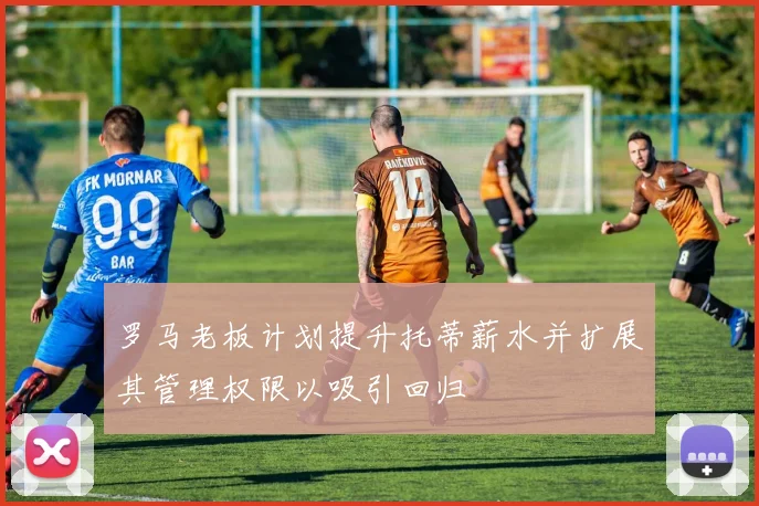 罗马老板计划提升托蒂薪水并扩展其管理权限以吸引回归