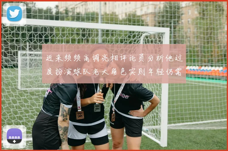 近来频频高调亮相评论员分析他过度扮演球队老大角色实则年轻仍需成长