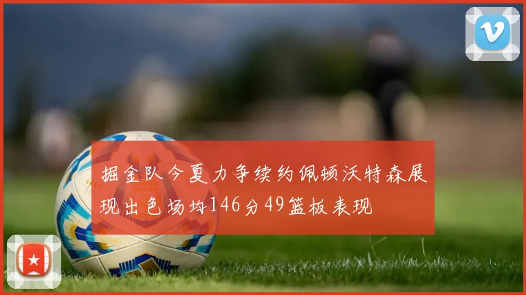 掘金队今夏力争续约佩顿沃特森展现出色场均146分49篮板表现